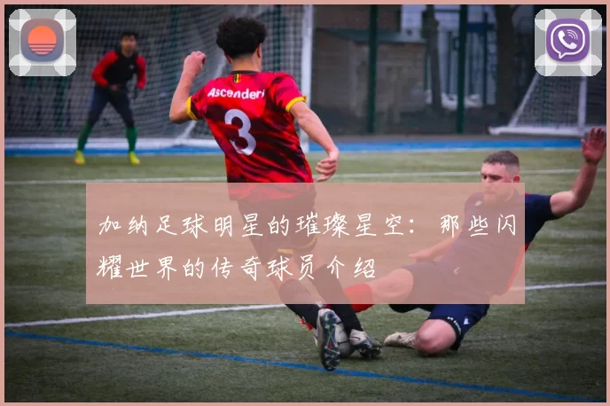 加纳足球明星的璀璨星空：那些闪耀世界的传奇球员介绍