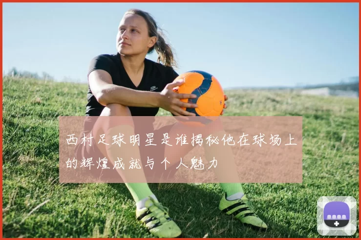 西村足球明星是谁揭秘他在球场上的辉煌成就与个人魅力