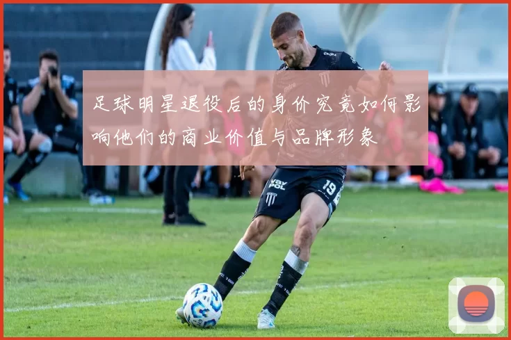 足球明星退役后的身价究竟如何影响他们的商业价值与品牌形象