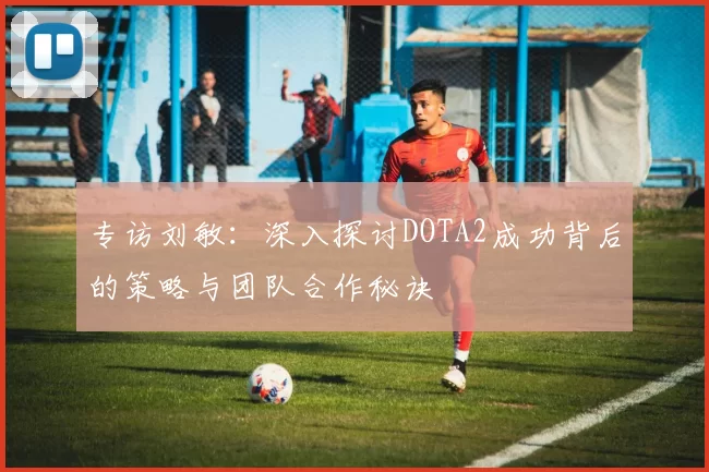 专访刘敏：深入探讨DOTA2成功背后的策略与团队合作秘诀