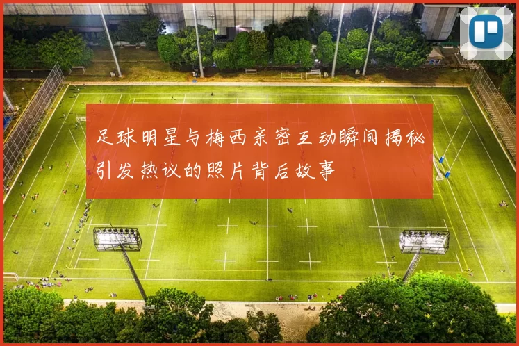 足球明星与梅西亲密互动瞬间揭秘引发热议的照片背后故事
