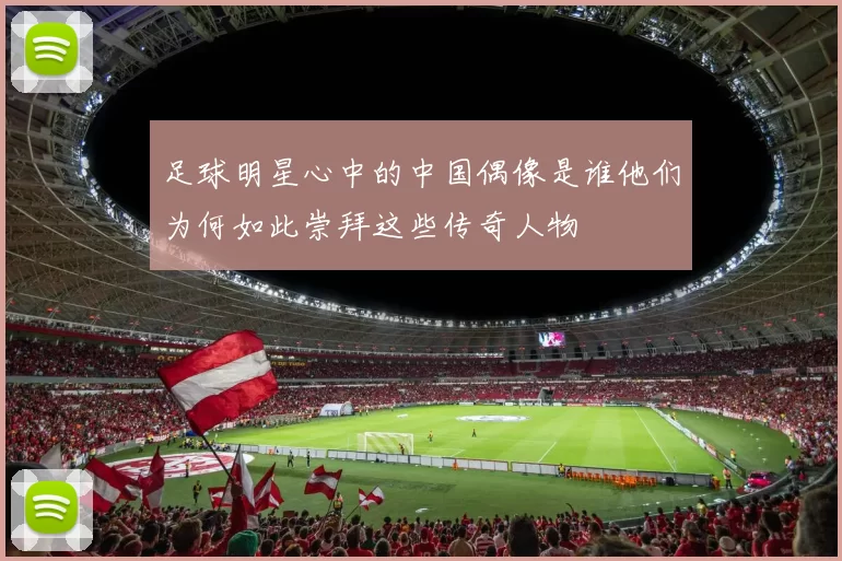 足球明星心中的中国偶像是谁他们为何如此崇拜这些传奇人物