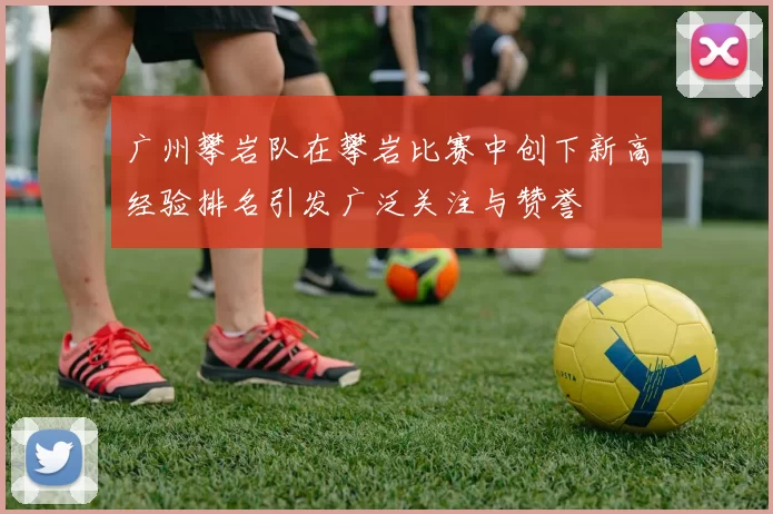 广州攀岩队在攀岩比赛中创下新高经验排名引发广泛关注与赞誉