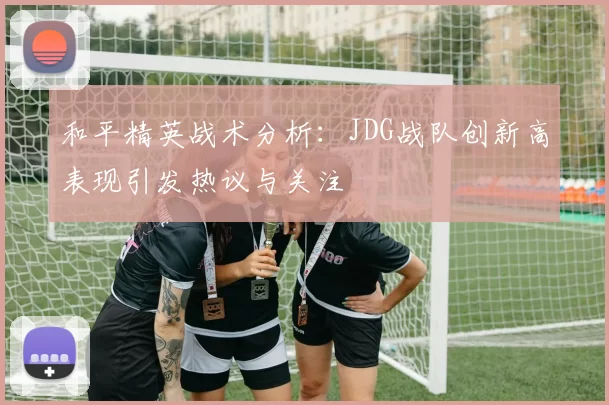 和平精英战术分析：JDG战队创新高表现引发热议与关注