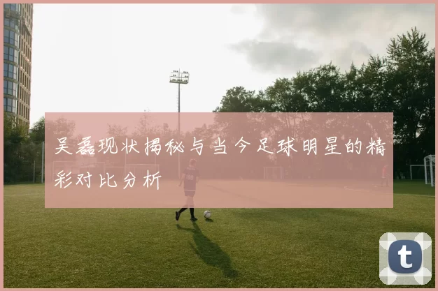吴磊现状揭秘与当今足球明星的精彩对比分析