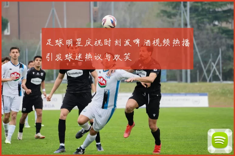 足球明星庆祝时刻泼啤酒视频热播引发球迷热议与欢笑