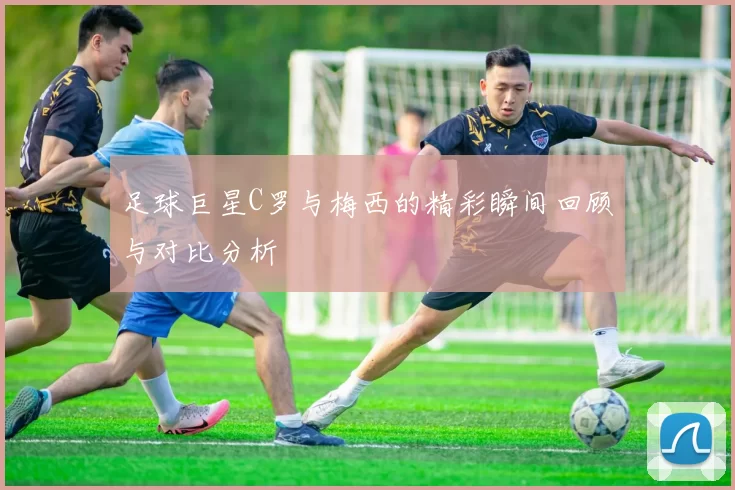 足球巨星C罗与梅西的精彩瞬间回顾与对比分析