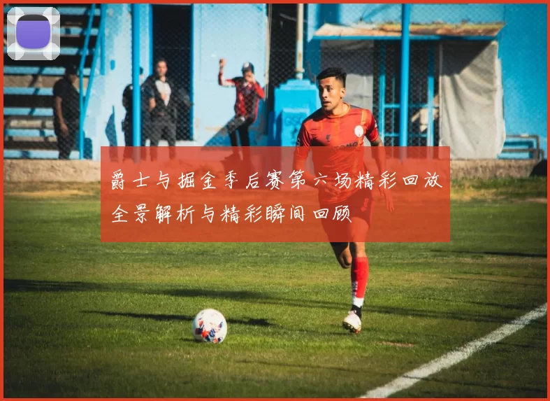 爵士与掘金季后赛第六场精彩回放全景解析与精彩瞬间回顾