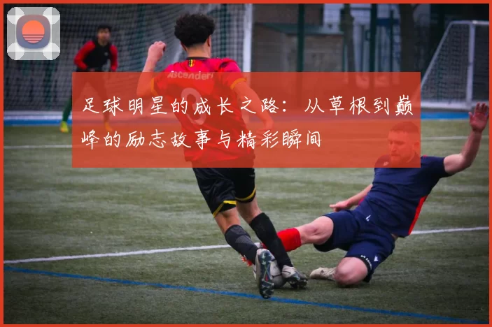 足球明星的成长之路：从草根到巅峰的励志故事与精彩瞬间