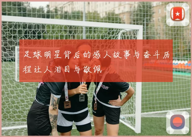 足球明星背后的感人故事与奋斗历程让人泪目与敬佩