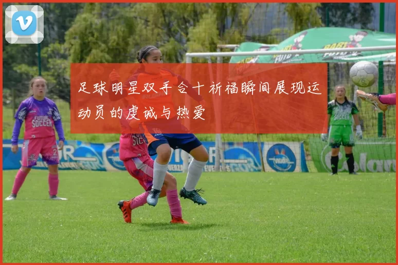 足球明星双手合十祈福瞬间展现运动员的虔诚与热爱