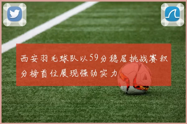 西安羽毛球队以59分稳居挑战赛积分榜首位展现强劲实力
